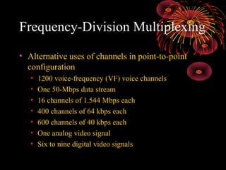 Frequency-Division Multiplexing
• Alternative uses of channels in point-to-point
configuration
•
•
•
•
•
•
•

1200 voice-frequency (VF) voice channels
One 50-Mbps data stream
16 channels of 1.544 Mbps each
400 channels of 64 kbps each
600 channels of 40 kbps each
One analog video signal
Six to nine digital video signals

 