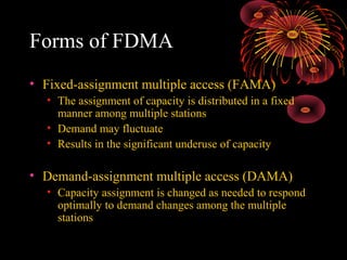 Forms of FDMA
• Fixed-assignment multiple access (FAMA)
• The assignment of capacity is distributed in a fixed
manner among multiple stations
• Demand may fluctuate
• Results in the significant underuse of capacity

• Demand-assignment multiple access (DAMA)
• Capacity assignment is changed as needed to respond
optimally to demand changes among the multiple
stations

 