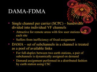 DAMA-FDMA
• Single channel per carrier (SCPC) – bandwidth
divided into individual VF channels
• Attractive for remote areas with few user stations near
each site
• Suffers from inefficiency of fixed assignment

• DAMA – set of subchannels in a channel is treated
as a pool of available links
• For full-duplex between two earth stations, a pair of
subchannels is dynamically assigned on demand
• Demand assignment performed in a distributed fashion
by earth station using CSC

 
