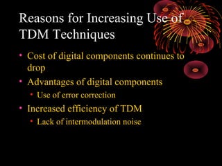 Reasons for Increasing Use of
TDM Techniques
• Cost of digital components continues to
drop
• Advantages of digital components
• Use of error correction

• Increased efficiency of TDM
• Lack of intermodulation noise

 