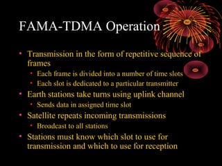 FAMA-TDMA Operation
• Transmission in the form of repetitive sequence of
frames
• Each frame is divided into a number of time slots
• Each slot is dedicated to a particular transmitter

• Earth stations take turns using uplink channel
• Sends data in assigned time slot

• Satellite repeats incoming transmissions
• Broadcast to all stations

• Stations must know which slot to use for
transmission and which to use for reception

 