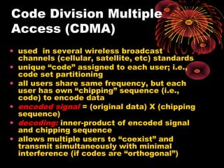 Code Division Multiple
Access (CDMA)
• used in several wireless broadcast
channels (cellular, satellite, etc) standards
• unique “code” assigned to each user; i.e.,
code set partitioning
• all users share same frequency, but each
user has own “chipping” sequence (i.e.,
code) to encode data
• encoded signal = (original data) X (chipping
sequence)
• decoding: inner-product of encoded signal
and chipping sequence
• allows multiple users to “coexist” and
transmit simultaneously with minimal
interference (if codes are “orthogonal”)

 