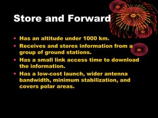 Store and Forward
• Has an altitude under 1000 km.
• Receives and stores information from a
group of ground stations.
• Has a small link access time to download
the information.
• Has a low-cost launch, wider antenna
bandwidth, minimum stabilization, and
covers polar areas.

 