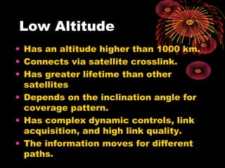 Low Altitude
• Has an altitude higher than 1000 km.
• Connects via satellite crosslink.
• Has greater lifetime than other
satellites
• Depends on the inclination angle for
coverage pattern.
• Has complex dynamic controls, link
acquisition, and high link quality.
• The information moves for different
paths.

 