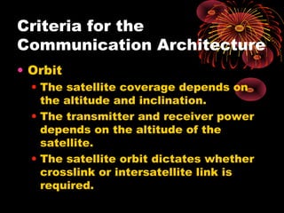 Criteria for the
Communication Architecture
• Orbit
• The satellite coverage depends on
the altitude and inclination.
• The transmitter and receiver power
depends on the altitude of the
satellite.
• The satellite orbit dictates whether
crosslink or intersatellite link is
required.

 