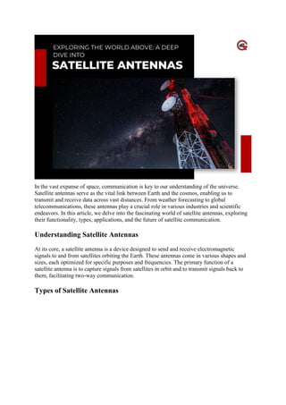 In the vast expanse of space, communication is key to our understanding of the universe.
Satellite antennas serve as the vital link between Earth and the cosmos, enabling us to
transmit and receive data across vast distances. From weather forecasting to global
telecommunications, these antennas play a crucial role in various industries and scientific
endeavors. In this article, we delve into the fascinating world of satellite antennas, exploring
their functionality, types, applications, and the future of satellite communication.
Understanding Satellite Antennas
At its core, a satellite antenna is a device designed to send and receive electromagnetic
signals to and from satellites orbiting the Earth. These antennas come in various shapes and
sizes, each optimized for specific purposes and frequencies. The primary function of a
satellite antenna is to capture signals from satellites in orbit and to transmit signals back to
them, facilitating two-way communication.
Types of Satellite Antennas
 