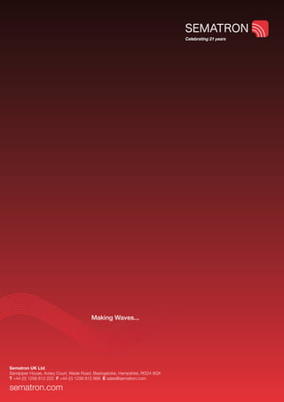 Celebrating 21 years




                                        Making Waves...




Sematron UK Ltd.
Sandpiper House, Aviary Court, Wade Road, Basingstoke, Hampshire, RG24 8GX
T +44 (0) 1256 812 222 F +44 (0) 1256 812 666 E sales@sematron.com

sematron.com
 