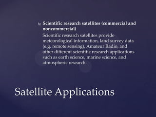  Scientific research satellites (commercial and
noncommercial)
Scientific research satellites provide
meteorological information, land survey data
(e.g. remote sensing), Amateur Radio, and
other different scientific research applications
such as earth science, marine science, and
atmospheric research.
Satellite Applications
 