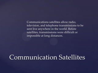Communications satellites allow radio,
television, and telephone transmissions to be
sent live anywhere in the world. Before
satellites, transmissions were difficult or
impossible at long distances.
Communication Satellites
 