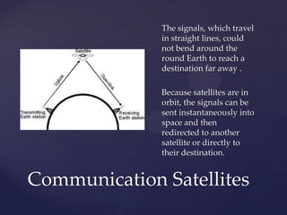 The signals, which travel
in straight lines, could
not bend around the
round Earth to reach a
destination far away .
Because satellites are in
orbit, the signals can be
sent instantaneously into
space and then
redirected to another
satellite or directly to
their destination.
Communication Satellites
 