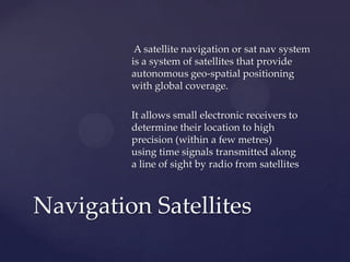A satellite navigation or sat nav system
is a system of satellites that provide
autonomous geo-spatial positioning
with global coverage.
It allows small electronic receivers to
determine their location to high
precision (within a few metres)
using time signals transmitted along
a line of sight by radio from satellites
Navigation Satellites
 