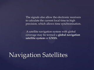 The signals also allow the electronic receivers
to calculate the current local time to high
precision, which allows time synchronisation.
A satellite navigation system with global
coverage may be termed a global navigation
satellite system or GNSS.
Navigation Satellites
 
