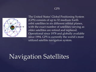 GPS
The United States' Global Positioning System
(GPS) consists of up to 32 medium Earth
orbit satellites in six different orbital planes,
with the exact number of satellites varying as
older satellites are retired and replaced.
Operational since 1978 and globally available
since 1994, GPS is currently the world's most
utilized satellite navigation system.
Navigation Satellites
 