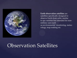 Observation Satellites
Earth observation satellites are
satellites specifically designed to
observe Earth from orbit, similar
to spy satalites but intended for non-
military uses such
as environmental monitoring, meteo
rology, map making etc.
 