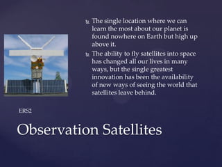  The single location where we can
learn the most about our planet is
found nowhere on Earth but high up
above it.
 The ability to fly satellites into space
has changed all our lives in many
ways, but the single greatest
innovation has been the availability
of new ways of seeing the world that
satellites leave behind.
Observation Satellites
ERS2
 