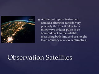  A different type of instrument
named a altimeter records very
precisely the time it takes for a
microwave or laser pulse to be
bounced back to the satellite,
measuring both land and sea height
to an accuracy of a few centimetres.
Observation Satellites
 
