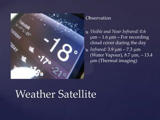 Observation
 Visible and Near Infrared: 0.6
μm – 1.6 μm – For recording
cloud cover during the day
 Infrared: 3.9 μm – 7.3 μm
(Water Vapour), 8.7 μm, – 13.4
μm (Thermal imaging)
Weather Satellite
 