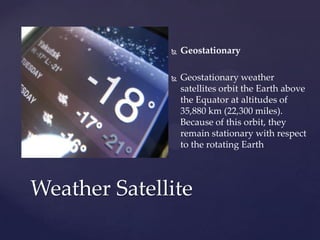  Geostationary
 Geostationary weather
satellites orbit the Earth above
the Equator at altitudes of
35,880 km (22,300 miles).
Because of this orbit, they
remain stationary with respect
to the rotating Earth
Weather Satellite
 