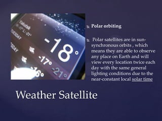  Polar orbiting
 Polar satellites are in sun-
synchronous orbits , which
means they are able to observe
any place on Earth and will
view every location twice each
day with the same general
lighting conditions due to the
near-constant local solar time
Weather Satellite
 