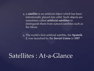  a satellite is an artificial object which has been
intentionally placed into orbit. Such objects are
sometimes called artificial satellites to
distinguish them from natural satellites such as
the Moon
 The world's first artificial satellite, the Sputnik
1, was launched by the Soviet Union in 1957
Satellites : At-a-Glance
 