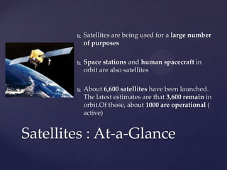  Satellites are being used for a large number
of purposes
 Space stations and human spacecraft in
orbit are also satellites
 About 6,600 satellites have been launched.
The latest estimates are that 3,600 remain in
orbit.Of those, about 1000 are operational (
active)
Satellites : At-a-Glance
 