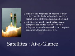  Satellites are propelled by rockets to their
orbits. Usually the launch vehicle itself is a
rocket lifting off from a launch pad on land
 Satellites are usually semi-independent
computer-controlled systems. Satellite
subsystems attend many tasks, such as power
generation, thermal control etc ..
Satellites : At-a-Glance
 