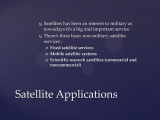  Satellites has been an interest to military as
nowadays it’s a big and important service
 There’s three basic non-military satellite
services :
 Fixed satellite services
 Mobile satellite systems
 Scientific research satellites (commercial and
noncommercial)
Satellite Applications
 