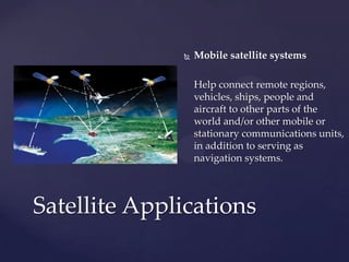  Mobile satellite systems
Help connect remote regions,
vehicles, ships, people and
aircraft to other parts of the
world and/or other mobile or
stationary communications units,
in addition to serving as
navigation systems.
Satellite Applications
 