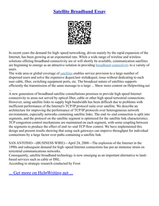 Satellite Broadband Essay
In recent years the demand for high–speed networking, driven mainly by the rapid expansion of the
Internet, has been growing at an exponential rate. While a wide range of wireline and wireless
solutions offering broadband connectivity are or will shortly be available, communication satellites
are beginning to emerge as an attractive solution in providing broadband connectivity to a variety of
users.
The wide area or global coverage of satellites enables service provision to a large number of
dispersed users and solve the expensive &quot;last–mile&quot; issue without dedicating to each
user cable, fiber, switching equipment ports, etc. The broadcast nature of satellites supports
efficiently the transmission of the same message to a large ... Show more content on Helpwriting.net
...
A new generation of broadband satellite constellations promises to provide high speed Internet
connectivity to areas not served by optical fiber, cable or other high speed terrestrial connections.
However, using satellite links to supply high bandwidth has been difficult due to problems with
inefficient performance of the Internet's TCP/IP protocol suite over satellite. We describe an
architecture for improving the performance of TCP/IP protocols over heterogeneous network
environments, especially networks containing satellite links. The end–to–end connection is split into
segments, and the protocol on the satellite segment is optimized for the satellite link characteristics.
TCP congestion control mechanisms are maintained on each segment, with some coupling between
the segments to produce the effect of end–to–end TCP flow control. We have implemented this
design and present results showing that using such gateways can improve throughput for individual
connections by a large factor over paths containing a satellite link.
SAN ANTONIO––(BUSINESS WIRE)––April 24, 2000––The explosion of the Internet in the
1990s and subsequent demand for high–speed Internet connections has put an immense strain on
terrestrial communications networks.
Consequently, satellite broadband technology is now emerging as an important alternative to land–
based services such as cable or DSL.
According to strategic research conducted by Frost
... Get more on HelpWriting.net ...
 