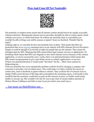Pros And Cons Of Net Neutrality
Net neutrality in simplest terms means that all internet content should forever be equally accessible
without restriction. Meaning that internet service providers shouldn't be able to restrict speed, which
websites you access, or which load faster. So without net neutrality there is a possibility you
wouldn't be able to binge your netflix seasons or spend 3 hours on facebook. Wouldn't that be
tragic?
Jumping right in, we currently do have net neutrality laws in place. That means that there are
protections that we as internet consumers have in our relation with ISPs (Internet Service Providers).
Simply it could be thought of as the bill of rights for people that use the internet. They cannot be
infringed upon by ISPs. Meaning that ISPs cannot block legal content, services or applications. Or
throttling which means that ISPs can't degrade or slow down internet service because of the content,
application, or service accessed by users. Lastly, there is no paid prioritization which means that
ISPs cannot accept payment to give users better access to content, applications, or services.
If there was paid prioritization it would create "fast lanes" for the ... Show more content on
Helpwriting.net ...
If the net neutrality laws were repealed this problem could be fixed by charging a company who
consumes or provides a lot of content more. This could make it so there could be free access to
certain sites, such as facebook or gmail without a contract. They could do this if Comcast were to
charge Netflix more because of the large data consumption the streaming causes. A downside to this
would be that the customers would have to pick up this increase in price, so Netflix could nearly
double in cost per say. But wouldn't it be fair for you to pay more to stream endless amounts of
Mickey Mouse Clubhouse and little to none if you just check your email once a
... Get more on HelpWriting.net ...
 