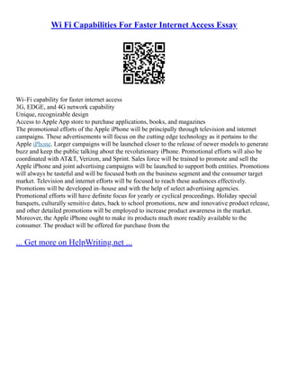 Wi Fi Capabilities For Faster Internet Access Essay
Wi–Fi capability for faster internet access
3G, EDGE, and 4G network capability
Unique, recognizable design
Access to Apple App store to purchase applications, books, and magazines
The promotional efforts of the Apple iPhone will be principally through television and internet
campaigns. These advertisements will focus on the cutting edge technology as it pertains to the
Apple iPhone. Larger campaigns will be launched closer to the release of newer models to generate
buzz and keep the public talking about the revolutionary iPhone. Promotional efforts will also be
coordinated with AT&T, Verizon, and Sprint. Sales force will be trained to promote and sell the
Apple iPhone and joint advertising campaigns will be launched to support both entities. Promotions
will always be tasteful and will be focused both on the business segment and the consumer target
market. Television and internet efforts will be focused to reach these audiences effectively.
Promotions will be developed in–house and with the help of select advertising agencies.
Promotional efforts will have definite focus for yearly or cyclical proceedings. Holiday special
banquets, culturally sensitive dates, back to school promotions, new and innovative product release,
and other detailed promotions will be employed to increase product awareness in the market.
Moreover, the Apple iPhone ought to make its products much more readily available to the
consumer. The product will be offered for purchase from the
... Get more on HelpWriting.net ...
 