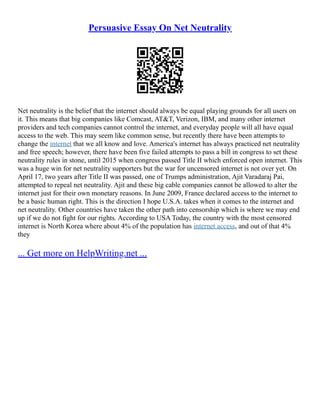 Persuasive Essay On Net Neutrality
Net neutrality is the belief that the internet should always be equal playing grounds for all users on
it. This means that big companies like Comcast, AT&T, Verizon, IBM, and many other internet
providers and tech companies cannot control the internet, and everyday people will all have equal
access to the web. This may seem like common sense, but recently there have been attempts to
change the internet that we all know and love. America's internet has always practiced net neutrality
and free speech; however, there have been five failed attempts to pass a bill in congress to set these
neutrality rules in stone, until 2015 when congress passed Title II which enforced open internet. This
was a huge win for net neutrality supporters but the war for uncensored internet is not over yet. On
April 17, two years after Title II was passed, one of Trumps administration, Ajit Varadaraj Pai,
attempted to repeal net neutrality. Ajit and these big cable companies cannot be allowed to alter the
internet just for their own monetary reasons. In June 2009, France declared access to the internet to
be a basic human right. This is the direction I hope U.S.A. takes when it comes to the internet and
net neutrality. Other countries have taken the other path into censorship which is where we may end
up if we do not fight for our rights. According to USA Today, the country with the most censored
internet is North Korea where about 4% of the population has internet access, and out of that 4%
they
... Get more on HelpWriting.net ...
 