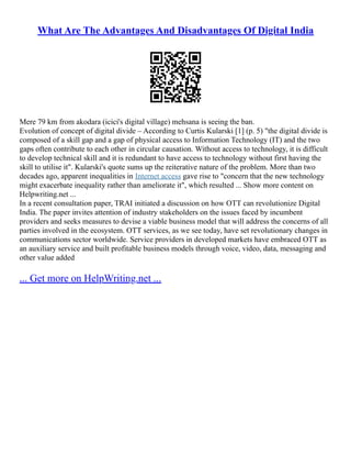 What Are The Advantages And Disadvantages Of Digital India
Mere 79 km from akodara (icici's digital village) mehsana is seeing the ban.
Evolution of concept of digital divide – According to Curtis Kularski [1] (p. 5) "the digital divide is
composed of a skill gap and a gap of physical access to Information Technology (IT) and the two
gaps often contribute to each other in circular causation. Without access to technology, it is difficult
to develop technical skill and it is redundant to have access to technology without first having the
skill to utilise it". Kularski's quote sums up the reiterative nature of the problem. More than two
decades ago, apparent inequalities in Internet access gave rise to "concern that the new technology
might exacerbate inequality rather than ameliorate it", which resulted ... Show more content on
Helpwriting.net ...
In a recent consultation paper, TRAI initiated a discussion on how OTT can revolutionize Digital
India. The paper invites attention of industry stakeholders on the issues faced by incumbent
providers and seeks measures to devise a viable business model that will address the concerns of all
parties involved in the ecosystem. OTT services, as we see today, have set revolutionary changes in
communications sector worldwide. Service providers in developed markets have embraced OTT as
an auxiliary service and built profitable business models through voice, video, data, messaging and
other value added
... Get more on HelpWriting.net ...
 