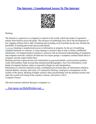 The Internet : Unauthorized Access To The Internet
Hacking
The Internet is a gateway to a computer to connect to the world, which also makes it exposed to
attacks from hackers across the globe. The advances in technology have led to the development of
key–logging software that is able of tracking and recording every keystroke by the user, thereby the
possibility of stealing passwords and account details.
Computer hacking is unauthorized access to information or property, by the act of modifying
computer hardware or software, to cause damage to sensitive data or only to obtain confidential
information. A Computer hacker (cracker) is someone with an advanced understanding of computers
and computer networks. Hackers divided into two major groups: a computer criminal (black hats) or
computer security expert (white hats).
Hacking activities expose private user information (e.g personal details, social security numbers,
credit card numbers, bank account data and personal photographs). Any User information, in the
hands of computer hackers, makes it exposed to illegal use and manipulation.
Information is critical to national security, confidential government data, all information related to
national defense, security, and crime, if it exposed by hacking, could grave consequences on the
welfare of the nation. Hacking of highly sensitive data can potentially risk the national security and
stake the overall well–being of the country's citizens. (Srivastava, 2011)
Computer Viruses
The most common infection that gets a computer is a
... Get more on HelpWriting.net ...
 