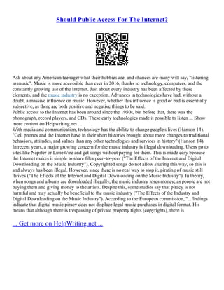 Should Public Access For The Internet?
Ask about any American teenager what their hobbies are, and chances are many will say, "listening
to music". Music is more accessible than ever in 2016, thanks to technology, computers, and the
constantly growing use of the Internet. Just about every industry has been affected by these
elements, and the music industry is no exception. Advances in technologies have had, without a
doubt, a massive influence on music. However, whether this influence is good or bad is essentially
subjective, as there are both positive and negative things to be said.
Public access to the Internet has been around since the 1980s, but before that, there was the
phonograph, record players, and CDs. These early technologies made it possible to listen ... Show
more content on Helpwriting.net ...
With media and communication, technology has the ability to change people's lives (Hanson 14).
"Cell phones and the Internet have in their short histories brought about more changes to traditional
behaviors, attitudes, and values than any other technologies and services in history" (Hanson 14).
In recent years, a major growing concern for the music industry is illegal downloading. Users go to
sites like Napster or LimeWire and get songs without paying for them. This is made easy because
the Internet makes it simple to share files peer–to–peer ("The Effects of the Internet and Digital
Downloading on the Music Industry"). Copyrighted songs do not allow sharing this way, so this is
and always has been illegal. However, since there is no real way to stop it, pirating of music still
thrives ("The Effects of the Internet and Digital Downloading on the Music Industry"). In theory,
when songs and albums are downloaded illegally, the music industry loses money; as people are not
buying them and giving money to the artists. Despite this, some studies say that piracy is not
harmful and may actually be beneficial to the music industry ("The Effects of the Industry and
Digital Downloading on the Music Industry"). According to the European commission, "...findings
indicate that digital music piracy does not displace legal music purchases in digital format. His
means that although there is trespassing of private property rights (copyrights), there is
... Get more on HelpWriting.net ...
 