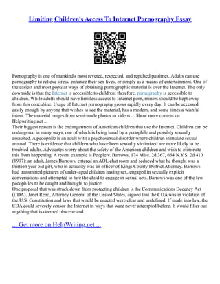 Limiting Children's Access To Internet Pornography Essay
Pornography is one of mankind's most revered, respected, and repulsed pastimes. Adults can use
pornography to relieve stress, enhance their sex lives, or simply as a means of entertainment. One of
the easiest and most popular ways of obtaining pornographic material is over the Internet. The only
downside is that the Internet is accessible to children; therefore, pornography is accessible to
children. While adults should have limitless access to Internet porn, minors should be kept away
from this concubine. Usage of Internet pornography grows rapidly every day. It can be accessed
easily enough by anyone that wishes to see the material, has a modem, and some times a wishful
intent. The material ranges from semi–nude photos to videos ... Show more content on
Helpwriting.net ...
Their biggest reason is the endangerment of American children that use the Internet. Children can be
endangered in many ways, one of which is being lured by a pedophile and possibly sexually
assaulted. A pedophile is an adult with a psychosexual disorder where children stimulate sexual
arousal. There is evidence that children who have been sexually victimized are more likely to be
troubled adults. Advocates worry about the safety of the American children and wish to eliminate
this from happening. A recent example is People v. Barrows, 174 Misc. 2d 367, 664 N.Y.S. 2d 410
(1997): an adult, James Barrows, entered an AOL chat room and seduced what he thought was a
thirteen year old girl, who in actuality was an officer of Kings County District Attorney. Barrows
had transmitted pictures of under–aged children having sex, engaged in sexually explicit
conversations and attempted to lure the child to engage in sexual acts. Barrows was one of the few
pedophiles to be caught and brought to justice.
One proposal that was struck down from protecting children is the Communications Decency Act
(CDA). Janet Reno, Attorney General of the United States, argued that the CDA was in violation of
the U.S. Constitution and laws that would be enacted were clear and undefined. If made into law, the
CDA could severely censor the Internet in ways that were never attempted before. It would filter out
anything that is deemed obscene and
... Get more on HelpWriting.net ...
 