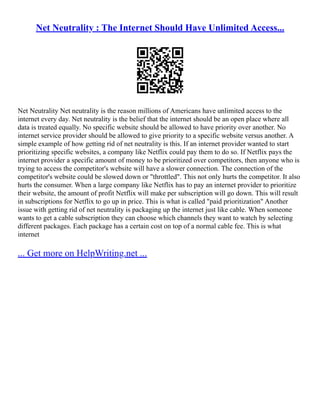 Net Neutrality : The Internet Should Have Unlimited Access...
Net Neutrality Net neutrality is the reason millions of Americans have unlimited access to the
internet every day. Net neutrality is the belief that the internet should be an open place where all
data is treated equally. No specific website should be allowed to have priority over another. No
internet service provider should be allowed to give priority to a specific website versus another. A
simple example of how getting rid of net neutrality is this. If an internet provider wanted to start
prioritizing specific websites, a company like Netflix could pay them to do so. If Netflix pays the
internet provider a specific amount of money to be prioritized over competitors, then anyone who is
trying to access the competitor's website will have a slower connection. The connection of the
competitor's website could be slowed down or "throttled". This not only hurts the competitor. It also
hurts the consumer. When a large company like Netflix has to pay an internet provider to prioritize
their website, the amount of profit Netflix will make per subscription will go down. This will result
in subscriptions for Netflix to go up in price. This is what is called "paid prioritization" Another
issue with getting rid of net neutrality is packaging up the internet just like cable. When someone
wants to get a cable subscription they can choose which channels they want to watch by selecting
different packages. Each package has a certain cost on top of a normal cable fee. This is what
internet
... Get more on HelpWriting.net ...
 