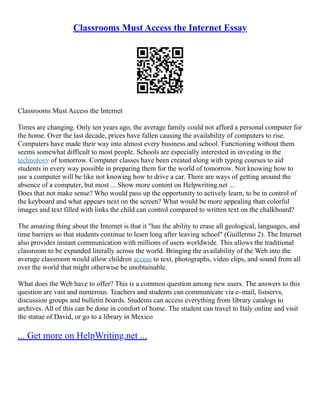Classrooms Must Access the Internet Essay
Classrooms Must Access the Internet
Times are changing. Only ten years ago, the average family could not afford a personal computer for
the home. Over the last decade, prices have fallen causing the availability of computers to rise.
Computers have made their way into almost every business and school. Functioning without them
seems somewhat difficult to most people. Schools are especially interested in investing in the
technology of tomorrow. Computer classes have been created along with typing courses to aid
students in every way possible in preparing them for the world of tomorrow. Not knowing how to
use a computer will be like not knowing how to drive a car. There are ways of getting around the
absence of a computer, but most ... Show more content on Helpwriting.net ...
Does that not make sense? Who would pass up the opportunity to actively learn, to be in control of
the keyboard and what appears next on the screen? What would be more appealing than colorful
images and text filled with links the child can control compared to written text on the chalkboard?
The amazing thing about the Internet is that it "has the ability to erase all geological, languages, and
time barriers so that students continue to learn long after leaving school" (Guillermo 2). The Internet
also provides instant communication with millions of users worldwide. This allows the traditional
classroom to be expanded literally across the world. Bringing the availability of the Web into the
average classroom would allow children access to text, photographs, video clips, and sound from all
over the world that might otherwise be unobtainable.
What does the Web have to offer? This is a common question among new users. The answers to this
question are vast and numerous. Teachers and students can communicate via e–mail, listservs,
discussion groups and bulletin boards. Students can access everything from library catalogs to
archives. All of this can be done in comfort of home. The student can travel to Italy online and visit
the statue of David, or go to a library in Mexico
... Get more on HelpWriting.net ...
 