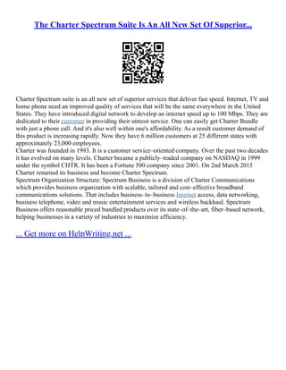 The Charter Spectrum Suite Is An All New Set Of Superior...
Charter Spectrum suite is an all new set of superior services that deliver fast speed. Internet, TV and
home phone need an improved quality of services that will be the same everywhere in the United
States. They have introduced digital network to develop an internet speed up to 100 Mbps. They are
dedicated to their customer in providing their utmost service. One can easily get Charter Bundle
with just a phone call. And it's also well within one's affordability. As a result customer demand of
this product is increasing rapidly. Now they have 6 million customers at 25 different states with
approximately 23,000 employees.
Charter was founded in 1993. It is a customer service–oriented company. Over the past two decades
it has evolved on many levels. Charter became a publicly–traded company on NASDAQ in 1999
under the symbol CHTR. It has been a Fortune 500 company since 2001. On 2nd March 2015
Charter renamed its business and become Charter Spectrum.
Spectrum Organization Structure: Spectrum Business is a division of Charter Communications
which provides business organization with scalable, tailored and cost–effective broadband
communications solutions. That includes business–to–business Internet access, data networking,
business telephone, video and music entertainment services and wireless backhaul. Spectrum
Business offers reasonable priced bundled products over its state–of–the–art, fiber–based network,
helping businesses in a variety of industries to maximize efficiency.
... Get more on HelpWriting.net ...
 