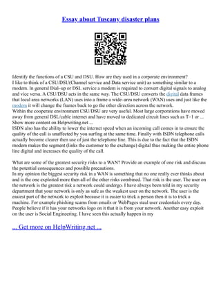 Essay about Tuscany disaster plans
Identify the functions of a CSU and DSU. How are they used in a corporate environment?
I like to think of a CSU/DSU(Channel service and Data service unit) as something similar to a
modem. In general Dial–up or DSL service a modem is required to convert digital signals to analog
and vice versa. A CSU/DSU acts in the same way. The CSU/DSU converts the digital data frames
that local area networks (LAN) uses into a frame a wide–area network (WAN) uses and just like the
modem it will change the frames back to go the other direction across the network.
Within the cooperate environment CSU/DSU are very useful. Most large corporations have moved
away from general DSL/cable internet and have moved to dedicated circuit lines such as T–1 or ...
Show more content on Helpwriting.net ...
ISDN also has the ability to lower the internet speed when an incoming call comes in to ensure the
quality of the call is unaffected by you surfing at the same time. Finally with ISDN telephone calls
actually become clearer then use of just the telephone line. This is due to the fact that the ISDN
modem makes the segment (links the customer to the exchange) digital thus making the entire phone
line digital and increases the quality of the call.
What are some of the greatest security risks to a WAN? Provide an example of one risk and discuss
the potential consequences and possible precautions.
In my opinion the biggest security risk in a WAN is something that no one really ever thinks about
and is the one exploited more then all of the other risks combined. That risk is the user. The user on
the network is the greatest risk a network could undergo. I have always been told in my security
department that your network is only as safe as the weakest user on the network. The user is the
easiest part of the network to exploit because it is easier to trick a person then it is to trick a
machine. For example phishing scams from emails or WebPages steal user credentials every day.
People believe if it has your networks logo on it that it is from your network. Another easy exploit
on the user is Social Engineering. I have seen this actually happen in my
... Get more on HelpWriting.net ...
 