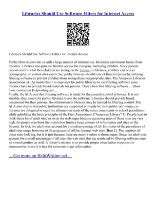 Libraries Should Use Software Filters for Internet Access
Libraries Should Use Software Filters for Internet Access
Public libraries provide us with a large amount of information. Residents can borrow books from
libraries. Libraries also provide Internet access for everyone, including children. Since parents
cannot control what then children are seeing on the Internet in libraries, children can access
pornographic or violent sites easily. So, public libraries should restrict Internet access by utilizing
filtering software to prevent children from seeing those inappropriate sites. The American Libraries
Association (ALA) insists that it is improper for public libraries to use filtering software since
libraries have to provide broad materials for patrons. Their claim that filtering software ... Show
more content on Helpwriting.net ...
Finally, the ALA says that filtering software is made for the parental control in homes. It is not
suitable, they assert, for public libraries to use the software. Libraries should provide broad,
uncensored for their patrons. So information in libraries may be limited by filtering control. The
ALA also claims that public institutions are supported primarily by local public tax monies, so
libraries are obligated to meet the information needs of the entire community or school population,
while upholding the basic principles of the First Amendment ("American Library" 1). People tend to
think that a lot of adult sited exist on the web pages because accessing rates of those sites are very
high. So people also think that restriction limits a large amount of information and sites on the
Internet. In fact, the adult sites account for a small percentage of all. Estimates of the prevalence of
adult sites range from one to three percent of all the Internet web sites (Burt 2). The numbers of
those sites look big, but it is just because there are many visitors to those pages. Since the adult sites
account for a small percentage of all sites, the web sites that are restricted by filtering software must
be a small portion as well. A library's mission is to provide proper observation to patrons in
communities, since it is free for everyone to get information
... Get more on HelpWriting.net ...
 