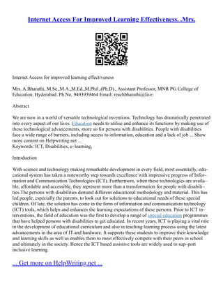 Internet Access For Improved Learning Effectiveness. .Mrs.
Internet Access for improved learning effectiveness
Mrs. A.Bharathi, M.Sc.,M.A.,M.Ed.,M.Phil.,(Ph.D)., Assistant Professor, MNR PG College of
Education, Hyderabad. Ph.No. 9493939464 Email: reachbharathi@live.
Abstract
We are now in a world of versatile technological inventions. Technology has dramatically penetrated
into every aspect of our lives. Education needs to utilise and enhance its functions by making use of
these technological advancements, more so for persons with disabilities. People with disabilities
face a wide range of barriers, including access to information, education and a lack of job ... Show
more content on Helpwriting.net ...
Keywords: ICT, Disabilities, e–learning,
Introduction
With science and technology making remarkable development in every field, most essentially, edu–
cational system has taken a noteworthy step towards excellence with impressive progress of Infor–
mation and Communication Technologies (ICT). Furthermore, when these technologies are availa–
ble, affordable and accessible, they represent more than a transformation for people with disabili–
ties.The persons with disabilities demand different educational methodology and material. This has
led people, especially the parents, to look out for solutions to educational needs of these special
children. Of late, the solution has come in the form of information and communication technology
(ICT) tools, which helps and enhances the learning expectations of these persons. Prior to ICT in–
terventions, the field of education was the first to develop a range of special education programmes
that have helped persons with disabilities to get educated. In recent years, ICT is playing a vital role
in the development of educational curriculum and also in teaching learning process using the latest
advancements in the area of IT and hardware. It supports these students to improve their knowledge
and learning skills as well as enables them to most effectively compete with their peers in school
and ultimately in the society. Hence the ICT based assistive tools are widely used to sup–port
inclusive learning.
... Get more on HelpWriting.net ...
 