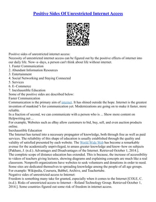 Positive Sides Of Unrestricted Internet Access
Positive sides of unrestricted internet access:
Necessity of unrestricted internet access can be figured out by the positive effects of internet into
our daily life. Now–a–days, a person can't think about life without internet.
1. Faster Communication
2. Abundant Information Resources
3. Entertainment
4. Social Networking and Staying Connected
5. Services
6. E–Commerce
7. Inexhaustible Education
Some of the positive sides are described below:
Faster Communication
Communication is the primary aim of internet. It has shined outside the hope. Internet is the greatest
invention of mankind 's for communication yet. Modernizations are going on to make it faster, more
reliable.
In a fraction of second, we can communicate with a person who is ... Show more content on
Helpwriting.net ...
For example, Websites such as eBay allow customers to bid, buy, sell, and even auction products
online.
Inexhaustible Education
The Internet has turned into a necessary propagator of knowledge, both through free as well as paid
services. The reliability of this shape of education is usually established through the quality and
validity of satisfied presented by each website. The World Wide Web has become a remarkable
avenue for the academically unprivileged, to amass greater knowledge and know–how on subjects
[Pakhare, J. (n.d.). Advantages and Disadvantages of the Internet. Retrieved October 1, 2014.].
The complete scope of distance education has extended. This is because, the increase of accessibility
to videos of teachers giving lectures, showing diagrams and explaining concepts are much like a real
classroom. Nonprofit organizations have websites to seek volunteers and donations in order to need.
Some sites are dedicated themselves to spreading knowledge among the people of all age groups.
For example: Wikipedia, Coursera, Babbel, Archive, and Teachertube.
Negative sides of unrestricted access to Internet:
Freedom is something many take for granted, especially when it comes to the Internet [COLE, C.
(n.d.). Risks of unrestricted access to Internet – Roland Technology Group. Retrieved October 1,
2014.]. Some countries figured out some risk of freedom in internet access.
 