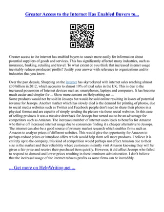 Greater Access to the Internet Has Enabled Buyers to...
Greater access to the internet has enabled buyers to search more easily for information about
potential suppliers of goods and services. This has significantly affected many industries, such as
insurance, banking, retailing and travel. To what extent do you think that increased internet usage
inevitably reduces producers' profits? Justify your answer with reference to organizations and/or
industries that you know.
Over the past decade, Shopping on the internet has skyrocketed with internet sales reaching almost
£30 billion in 2012, which accounts to almost 10% of total sales in the UK. This is due to the
increased possession of Internet devices such as: smartphones, laptops and computers. It has become
much easier and simpler for ... Show more content on Helpwriting.net ...
Some products would not be sold in Jessops but would be sold online resulting in losses of potential
revenue for Jessops. Another market which has slowly died is the demand for printing of photos, due
to social media websites such as Twitter and Facebook people don't need to share their photos in a
physical format and are capable of simply sending the picture via these social websites. In this case
of selling products it was a massive drawback for Jessops but turned out to be an advantage for
competitors such as Amazon. The increased number of internet users leads to benefits for Amazon
who thrive off increased internet usage due to consumers finding it a cheaper alternative to Jessops.
The internet can also be a good source of primary market research which enables firms such as
Amazon to analyze prices of different websites. This would give the opportunity for Amazon to
perhaps reduce prices or introduce offers which would help them sell more products. I believe it is
entirely up to the company, this kind of competition would perhaps not effect Amazon due to their
size in the market and their reliability where customers instantly visit Amazon knowing they will be
given a fair price and receive their purchased item quickly. However, it did affect Jessops who failed
to respond to demand and lower prices resulting in there imminent administration. I don't believe
that the increased usage of the internet reduces profits as some firms can be incredibly
... Get more on HelpWriting.net ...
 