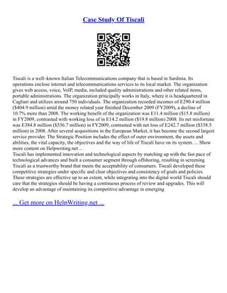 Case Study Of Tiscali
Tiscali is a well–known Italian Telecommunications company that is based in Sardinia. Its
operations enclose internet and telecommunications services to its local market. The organization
gives web access, voice, VoIP, media, included quality administrations and other related items,
portable administrations. The organization principally works in Italy, where it is headquartered in
Cagliari and utilizes around 750 individuals. The organization recorded incomes of E290.4 million
($404.9 million) amid the money related year finished December 2009 (FY2009), a decline of
10.7% more than 2008. The working benefit of the organization was E11.4 million ($15.8 million)
in FY2009, contrasted with working loss of in E14.2 million ($19.8 million) 2008. Its net misfortune
was E384.8 million ($536.7 million) in FY2009, contrasted with net loss of E242.7 million ($338.5
million) in 2008. After several acquisitions in the European Market, it has become the second largest
service provider. The Strategic Position includes the effect of outer environment, the assets and
abilities, the vital capacity, the objectives and the way of life of Tiscali have on its system. ... Show
more content on Helpwriting.net ...
Tiscali has implemented innovation and technological aspects by matching up with the fast pace of
technological advances and built a consumer segment through offshoring, resulting in screening
Tiscali as a trustworthy brand that meets the acceptability of consumers. Tiscali developed these
competitive strategies under specific and clear objectives and consistency of goals and policies.
These strategies are effective up to an extent, while integrating into the digital world Tiscali should
care that the strategies should be having a continuous process of review and upgrades. This will
develop an advantage of maintaining its competitive advantage in emerging
... Get more on HelpWriting.net ...
 