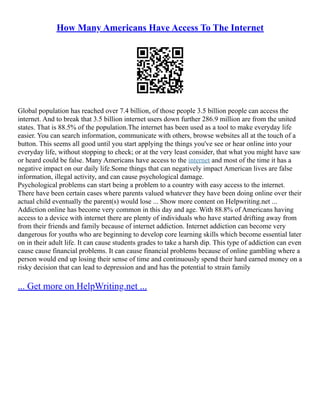 How Many Americans Have Access To The Internet
Global population has reached over 7.4 billion, of those people 3.5 billion people can access the
internet. And to break that 3.5 billion internet users down further 286.9 million are from the united
states. That is 88.5% of the population.The internet has been used as a tool to make everyday life
easier. You can search information, communicate with others, browse websites all at the touch of a
button. This seems all good until you start applying the things you've see or hear online into your
everyday life, without stopping to check; or at the very least consider, that what you might have saw
or heard could be false. Many Americans have access to the internet and most of the time it has a
negative impact on our daily life.Some things that can negatively impact American lives are false
information, illegal activity, and can cause psychological damage.
Psychological problems can start being a problem to a country with easy access to the internet.
There have been certain cases where parents valued whatever they have been doing online over their
actual child eventually the parent(s) would lose ... Show more content on Helpwriting.net ...
Addiction online has become very common in this day and age. With 88.8% of Americans having
access to a device with internet there are plenty of individuals who have started drifting away from
from their friends and family because of internet addiction. Internet addiction can become very
dangerous for youths who are beginning to develop core learning skills which become essential later
on in their adult life. It can cause students grades to take a harsh dip. This type of addiction can even
cause cause financial problems. It can cause financial problems because of online gambling where a
person would end up losing their sense of time and continuously spend their hard earned money on a
risky decision that can lead to depression and and has the potential to strain family
... Get more on HelpWriting.net ...
 