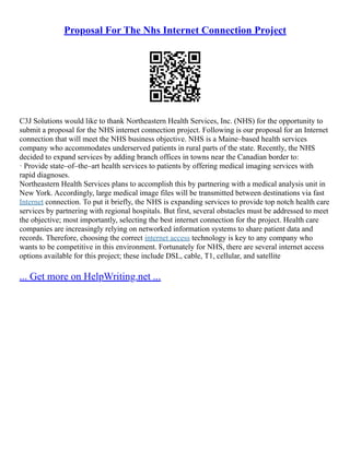 Proposal For The Nhs Internet Connection Project
C3J Solutions would like to thank Northeastern Health Services, Inc. (NHS) for the opportunity to
submit a proposal for the NHS internet connection project. Following is our proposal for an Internet
connection that will meet the NHS business objective. NHS is a Maine–based health services
company who accommodates underserved patients in rural parts of the state. Recently, the NHS
decided to expand services by adding branch offices in towns near the Canadian border to:
· Provide state–of–the–art health services to patients by offering medical imaging services with
rapid diagnoses.
Northeastern Health Services plans to accomplish this by partnering with a medical analysis unit in
New York. Accordingly, large medical image files will be transmitted between destinations via fast
Internet connection. To put it briefly, the NHS is expanding services to provide top notch health care
services by partnering with regional hospitals. But first, several obstacles must be addressed to meet
the objective; most importantly, selecting the best internet connection for the project. Health care
companies are increasingly relying on networked information systems to share patient data and
records. Therefore, choosing the correct internet access technology is key to any company who
wants to be competitive in this environment. Fortunately for NHS, there are several internet access
options available for this project; these include DSL, cable, T1, cellular, and satellite
... Get more on HelpWriting.net ...
 