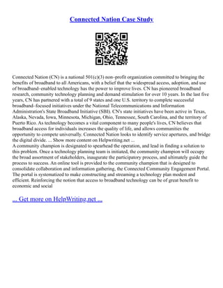 Connected Nation Case Study
Connected Nation (CN) is a national 501(c)(3) non–profit organization committed to bringing the
benefits of broadband to all Americans, with a belief that the widespread access, adoption, and use
of broadband–enabled technology has the power to improve lives. CN has pioneered broadband
research, community technology planning and demand stimulation for over 10 years. In the last five
years, CN has partnered with a total of 9 states and one U.S. territory to complete successful
broadband–focused initiatives under the National Telecommunications and Information
Administration's State Broadband Initiative (SBI). CN's state initiatives have been active in Texas,
Alaska, Nevada, Iowa, Minnesota, Michigan, Ohio, Tennessee, South Carolina, and the territory of
Puerto Rico. As technology becomes a vital component to many people's lives, CN believes that
broadband access for individuals increases the quality of life, and allows communities the
opportunity to compete universally. Connected Nation looks to identify service apertures, and bridge
the digital divide. ... Show more content on Helpwriting.net ...
A community champion is designated to spearhead the operation, and lead in finding a solution to
this problem. Once a technology planning team is initiated, the community champion will occupy
the broad assortment of stakeholders, inaugurate the participatory process, and ultimately guide the
process to success. An online tool is provided to the community champion that is designed to
consolidate collaboration and information gathering, the Connected Community Engagement Portal.
The portal is systematized to make constructing and streaming a technology plan modest and
efficient. Reinforcing the notion that access to broadband technology can be of great benefit to
economic and social
... Get more on HelpWriting.net ...
 