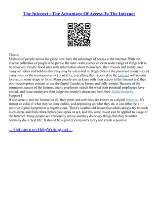 The Internet : The Advantage Of Access To The Internet
Thesis:
Millions of people across the globe now have the advantage of access to the Internet. With the
diverse collection of people who peruse the inter–webs comes an even wider range of things left to
be observed. People flood sites with information about themselves, their friends and family, and
many activities and hobbies that they may be interested in. Regardless of the promised anonymity of
many sites, or the tensions over net neutrality, everything that is posted on the Internet will remain
forever, in some shape or form. Many people are reckless with their access to the Internet and they
post inappropriate content or use the digital facades to harass and bully people. Because of the
permanent nature of the Internet, many employers search for what their potential employees have
posted, and these employers then judge the people's characters from their digital footprint.
Support 1:
If one were to use the Internet at all, their posts and activities are known as a digital footprint. It's
almost an echo of what they've done online, and depending on what they do, it can either be a
positive digital footprint or a negative one. There's a rather old lesson that adults always try to teach
to children, and that's think before you speak or act, and this same lesson can be applied to usage of
the Internet. Many people act irrationally online and they do or say things that they wouldn't
normally do in 'real life'. It should be a goal of everyone's to try and create a positive
... Get more on HelpWriting.net ...
 