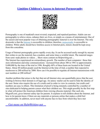 Limiting Children's Access to Internet Pornography
Pornography is one of mankind's most revered, respected, and repulsed pastimes. Adults can use
pornography to relieve stress, enhance their sex lives, or simply as a means of entertainment. One of
the easiest and most popular ways of obtaining pornographic material is over the Internet. The only
downside is that the Internet is accessible to children; therefore, pornography is accessible to
children. While adults should have limitless access to Internet porn, minors should be kept away
from this concubine.
Usage of Internet pornography grows rapidly every day. It can be accessed easily enough by anyone
that wishes to see the material, has a modem, and some times a wishful intent. The material ranges
from semi–nude photos to videos ... Show more content on Helpwriting.net ...
The Internet has experienced an extraordinary growth. The number of host computers—those that
store information and relay communications—increased from about 300 in 1981 to approximately
9,400,000 by the time of the trial in 1996. Roughly 60% of these hosts are located in the United
States. About 40 million people used the Internet at the time of trial, a number that expected to
mushroom to 200 million by 2000. How can it be possible to regulate all Internet transmissions with
user numbers at 200 million?
Another problem that arises is the fact that not all Internet sites can quantifiably prove that the user
wishing to browse their domain is of legal age. An annoy–mailer can be used to hide the identity of
the user. Some sites require the use of a credit card in order to view its contents, but credit card
numbers are easy to obtain. This limitation of proof is being minutely controlled by a number of
sites dedicated to helping parents censor what their children see. This might possibly be the first step
in what will protect the American children from viewing obscene material. One such site,
Mcgruff.com, gives Internet safety tips for parents. It explains to tell children about the Internet, and
how to let parents know if there are any materials or persons online that makes a child feel
uncomfortable. In addition, never meet with anyone face to face from which they have met
... Get more on HelpWriting.net ...
 